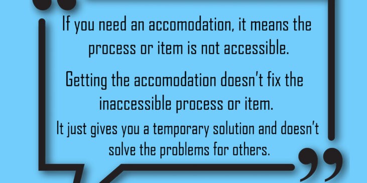 If you need an accommodation, it means the process or item is not accessible. Getting the accommodation doesn't fix the inaccessible process or item. It just gives you a temporary solution and doesn't solve the problem for others